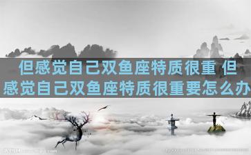 但感觉自己双鱼座特质很重 但感觉自己双鱼座特质很重要怎么办